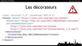 Les décorateurs
<?xml version="1.0" encoding="UTF-8"?>
<beans xmlns="http://java.sun.com/xml/ns/javaee"
   xmlns:xsi="http://www.w3.org/2001/XMLSchema-instance"
   xsi:schemaLocation="
      http://java.sun.com/xml/ns/javaee
      http://java.sun.com/xml/ns/javaee/beans_1_0.xsd">
  <decorators>
    <class>foo.bar.HelloDecorator</class>
  </decorators>
</beans>

                                                           61
 