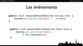 Les évènements
public void receiveEvt(@Observes String evt) {
    System.out.println("Reçut : " + evt);
}


 public void receiveEvt(@Observes Post evt) {
     System.out.println("Reçut : "
          + evt.message());
 }


                                                 63
 