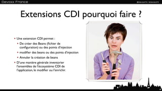 Extensions CDI pourquoi faire ?

Une extension CDI permet :
  De créer des Beans (ﬁchier de
  conﬁguration) ou des points d’injection
  modiﬁer des beans ou des points d’injection
  Annuler la création de beans
D’une manière générale inventorier
l’ensembles de l'écosystème CDI de
l’application, le modiﬁer ou l’enrichir.




                                                68
 