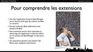 Pour comprendre les extensions
Une fois l’application lancée le BeanManager
est en lecture seule (pas de création de Bean
au runtime)
Ne pas confondre Bean (déﬁnition) avec
Instance de Bean
Nos extensions seront donc exécutées au
démarrage de l’application et devront inﬂuer
sur le contenu du BeanManager et des futurs
beans
Les extensions peuvent aussi devenir des
Beans (avec quelques restrictions)



                                                69
 