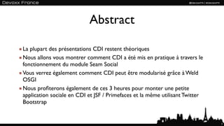 Abstract

La plupart des présentations CDI restent théoriques
Nous allons vous montrer comment CDI a été mis en pratique à travers le
fonctionnement du module Seam Social
Vous verrez également comment CDI peut être modularisé grâce à Weld
OSGI
Nous proﬁterons également de ces 3 heures pour monter une petite
application sociale en CDI et JSF / Primefaces et la même utilisant Twitter
Bootstrap


                                                                              7
 