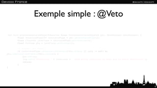 Exemple simple : @Veto

 <X> void processAnnotatedType(@Observes final ProcessAnnotatedType<X> pat, BeanManager beanManager) {
        final AnnotatedType<X> annotatedType = pat.getAnnotatedType();
        final Class<X> javaClass = annotatedType.getJavaClass();
        final Package pkg = javaClass.getPackage();

        // Support for @Veto
        if (annotatedType.isAnnotationPresent(Veto.class) || (pkg != null &&
pkg.isAnnotationPresent(Veto.class))) {
            pat.veto();
            log.info("Preventing " + javaClass + " from being installed as bean due to @Veto annotation");
            return;
        }
}




                                                                                                             72
 