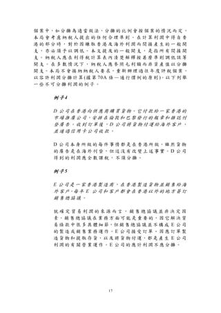 個 案 中，如 分 攤 為 適 當 做 法，分 攤 的 比 例 會 按 個 案 的 情 況 而 定 ，
本局會考慮納稅人提出的任何合理準則。在計算利潤中得自香
港的部分時，對於因賺取香港及海外利潤而間接產生的一般開
支，亦必須予以調低。本文提及的一般開支，是指所有間接開
支。納稅人應在利得稅計算表內清楚解釋按甚麼準則調低該等
開支。在多數情況下，納稅人應參照毛利額而非資產值以分攤
開 支。本 局 不 會 接 納 納 稅 人 要 求，重 新 辦 理 過 往 年 度 評 稅 個 案 ，
以 容 許 利 潤 分 攤 計 算 (據 第 70A 條 — 通 行 慣 例 的 原 則 )。以 下 列 舉
一些不可分攤利潤的例子。

      例子4

      D 公 司 在 香 港 向 供 應 商 購 買 貨 物。它 付 款 給 一 家 香 港 的
      市 場 推 廣 公 司，安 排 在 倫 敦 和 巴 黎 發 行 的 報 章 和 雜 誌 刊
      登廣告。收到訂單後，D 公司將貨物付運給海外客戶，
      並通過信用卡公司收款。

      D 公 司 本 身 所 做 的 每 件 事 情 都 是 在 香 港 所 做，雖 然 貨 物
      的 廣 告 是 在 海 外 刊 登，但 這 沒 有 改 變 上 述 事 實。D 公 司
      得到的利潤應全數課稅，不須分攤。

      例子5

      E 公司是一家香港製造商，在香港製造貨物並銷售給海
      外 客 戶。每 年 E 公 司 和 客 戶 都 會 在 香 港 以 外 的 地 方 簽 訂
      銷售總協議。

      就確定貿易利潤的來源而言，銷售總協議並非決定因
      素。銷 售 總 協 議 在 業 務 方 面 可 能 是 重 要 的，因 它 解 決 貿
      易 條 款 中 很 多 具 體 細 節，但 銷 售 總 協 議 並 不 構 成 E 公 司
      的製造或銷售業務運作。E 公司接受訂單、因應訂單製
      造 貨 物 和 提 取 存 貨，以 及 將 貨 物 付 運，都 是 產 生 E 公 司
      利潤的有關營業運作。E 公司的應計利潤不應分攤。




                          17
 