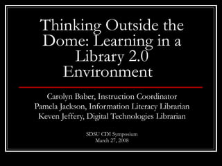 Thinking Outside the Dome: Learning in a Library 2.0 Environment   Carolyn Baber, Instruction Coordinator Pamela Jackson, Information Literacy Librarian Keven Jeffery, Digital Technologies Librarian SDSU CDI Symposium March 27, 2008 