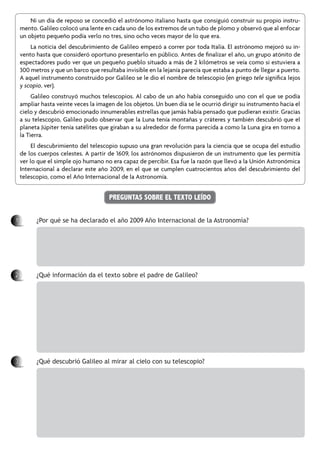 PREGUNTAS SOBRE EL TEXTO LEÍDO
1		 ¿Por qué se ha declarado el año 2009 Año Internacional de la Astronomía?
2		 ¿Qué información da el texto sobre el padre de Galileo?
3		 ¿Qué descubrió Galileo al mirar al cielo con su telescopio?
Ni un día de reposo se concedió el astrónomo italiano hasta que consiguió construir su propio instru-
mento. Galileo colocó una lente en cada uno de los extremos de un tubo de plomo y observó que al enfocar
un objeto pequeño podía verlo no tres, sino ocho veces mayor de lo que era.
La noticia del descubrimiento de Galileo empezó a correr por toda Italia. El astrónomo mejoró su in-
vento hasta que consideró oportuno presentarlo en público. Antes de finalizar el año, un grupo atónito de
espectadores pudo ver que un pequeño pueblo situado a más de 2 kilómetros se veía como si estuviera a
300 metros y que un barco que resultaba invisible en la lejanía parecía que estaba a punto de llegar a puerto.
A aquel instrumento construido por Galileo se le dio el nombre de telescopio (en griego tele significa lejos
y scopio, ver).
Galileo construyó muchos telescopios. Al cabo de un año había conseguido uno con el que se podía
ampliar hasta veinte veces la imagen de los objetos. Un buen día se le ocurrió dirigir su instrumento hacia el
cielo y descubrió emocionado innumerables estrellas que jamás había pensado que pudieran existir. Gracias
a su telescopio, Galileo pudo observar que la Luna tenía montañas y cráteres y también descubrió que el
planeta Júpiter tenía satélites que giraban a su alrededor de forma parecida a como la Luna gira en torno a
la Tierra.
El descubrimiento del telescopio supuso una gran revolución para la ciencia que se ocupa del estudio
de los cuerpos celestes. A partir de 1609, los astrónomos dispusieron de un instrumento que les permitía
ver lo que el simple ojo humano no era capaz de percibir. Esa fue la razón que llevó a la Unión Astronómica
Internacional a declarar este año 2009, en el que se cumplen cuatrocientos años del descubrimiento del
telescopio, como el Año Internacional de la Astronomía.
 