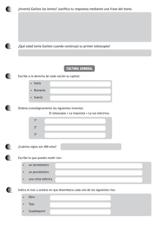 4	 	 ¿Inventó Galileo las lentes? Justifica tu respuesta mediante una frase del texto.
5		 ¿Qué edad tenía Galileo cuando construyó su primer telescopio?
CULTURA GENERAL
6		 Escribe a la derecha de cada nación su capital:
•	 Italia	 	
•	 Rumanía	
•	 Suecia	 	
7		 Ordena cronológicamente los siguientes inventos:
El telescopio • La imprenta • La luz eléctrica.
	 1º		
	 2º		
	 3º		
8		 ¿Cuántos siglos son 400 años?	
9		 Escribe lo que puedes medir con:
•	 un termómetro		
•	 un pluviómetro		
•	 una cinta métrica	
10		 Indica el mar u océano en que desemboca cada uno de los siguientes ríos:
•	 Ebro	 	 	
•	 Tajo	 	 	
•	 Guadalquivir	
 