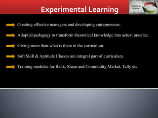 Experimental Learning
Creating effective managers and developing entrepreneurs.
Adopted pedagogy to transform theoretical knowledge into actual practice.
Giving more than what is there in the curriculum.
Soft Skill & Aptitude Classes are integral part of curriculum.
Training modules for Bank, Share and Commodity Market, Tally etc.
 