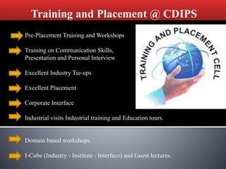 Training and Placement @ CDIPS
Pre-Placement Training and Workshops
Training on Communication Skills,
Presentation and Personal Interview
Excellent Industry Tie-ups
Excellent Placement
Corporate Interface
Industrial visits Industrial training and Education tours.
Domain based workshops.
I-Cube (Industry - Institute - Interface) and Guest lectures.
 