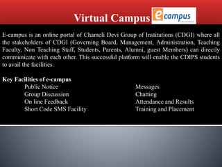 Virtual Campus
E-campus is an online portal of Chameli Devi Group of Institutions (CDGI) where all
the stakeholders of CDGI (Governing Board, Management, Administration, Teaching
Faculty, Non Teaching Staff, Students, Parents, Alumni, guest Members) can directly
communicate with each other. This successful platform will enable the CDIPS students
to avail the facilities.
Key Facilities of e-campus
Public Notice Messages
Group Discussion Chatting
On line Feedback Attendance and Results
Short Code SMS Facility Training and Placement
 