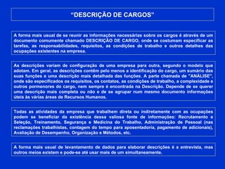 “ DESCRIÇÃO DE CARGOS” A forma mais usual de se reunir as informações necessárias sobre os cargos é através de um documento comumente chamado DESCRIÇÃO DE CARGO, onde se costumam especificar as tarefas, as responsabilidades, requisitos, as condições de trabalho e outros detalhes das ocupações existentes na empresa.  As descrições variam de configuração de uma empresa para outra, segundo o modelo que adotam. Em geral, as descrições contêm pelo menos a identificação do cargo, um sumário das suas funções e uma descrição mais detalhada das funções. A parte chamada de "ANÁLISE", onde são especificados os requisitos, os contatos, as condições de trabalho, a complexidade e outros pormenores do cargo, nem sempre é encontrada na Descrição. Depende de se querer uma descrição mais completa ou não e de se agrupar num mesmo documento informações úteis às várias áreas de Recursos Humanos.  Todas as atividades da empresa que trabalhem direta ou indiretamente com as ocupações podem se beneficiar da existência dessa valiosa fonte de informações: Recrutamento e Seleção, Treinamento, Segurança e Medicina do Trabalho, Administração de Pessoal (nas reclamações trabalhistas, contagem do tempo para aposentadoria, pagamento de adicionais), Avaliação de Desempenho, Organização e Métodos, etc. A forma mais usual de levantamento de dados para elaborar descrições é a entrevista, mas outros meios existem e pode-se até usar mais de um simultaneamente.  