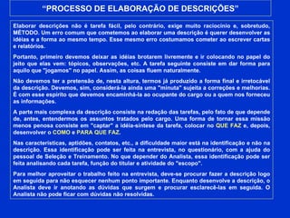 “ PROCESSO DE ELABORAÇÃO DE DESCRIÇÕES” Elaborar descrições não é tarefa fácil, pelo contrário, exige muito raciocínio e, sobretudo, MÉTODO. Um erro comum que cometemos ao elaborar uma descrição é querer desenvolver as idéias e a forma ao mesmo tempo. Esse mesmo erro costumamos cometer ao escrever cartas e relatórios. Portanto, primeiro devemos deixar as idéias brotarem livremente e ir colocando no papel do jeito que elas vem: tópicos, observações, etc. A tarefa seguinte consiste em dar forma para aquilo que "jogamos" no papel. Assim, as coisas fluem naturalmente. Não devemos ter a pretensão de, nesta altura, termos já produzido a forma final e irretocável da descrição. Devemos, sim, considerá-la ainda uma "minuta" sujeita a correções e melhorias. É com esse espírito que devemos encaminhá-la ao ocupante do cargo ou a quem nos forneceu as informações. A parte mais complexa da descrição consiste na redação das tarefas, pelo fato de que depende de, antes, entendermos os assuntos tratados pelo cargo. Uma forma de tornar essa missão menos penosa consiste em "captar" a idéia-síntese da tarefa, colocar no  QUE FAZ  e, depois, desenvolver o  COMO  e  PARA QUE FAZ . Nas características, aptidões, contatos, etc., a dificuldade maior está na identificação e não na descrição. Essa identificação pode ser feita na entrevista, no questionário, com a ajuda do pessoal de Seleção e Treinamento. No que depender do Analista, essa identificação pode ser feita analisando cada tarefa, função do titular e atividade do "escopo". Para melhor aproveitar o trabalho feito na entrevista, deve-se procurar fazer a descrição logo em seguida para não esquecer nenhum ponto importante. Enquanto desenvolve a descrição, o Analista deve ir anotando as dúvidas que surgem e procurar esclarecê-las em seguida. O Analista não pode ficar com dúvidas não resolvidas. 