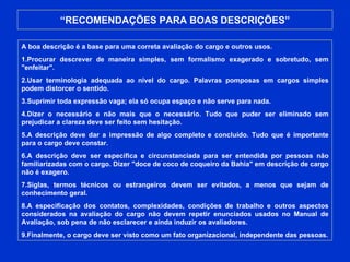 “ RECOMENDAÇÕES PARA BOAS DESCRIÇÕES” A boa descrição é a base para uma correta avaliação do cargo e outros usos.  1.Procurar descrever de maneira simples, sem formalismo exagerado e sobretudo, sem "enfeitar". 2.Usar terminologia adequada ao nível do cargo. Palavras pomposas em cargos simples podem distorcer o sentido. 3.Suprimir toda expressão vaga; ela só ocupa espaço e não serve para nada. 4.Dizer o necessário e não mais que o necessário. Tudo que puder ser eliminado sem prejudicar a clareza deve ser feito sem hesitação. 5.A descrição deve dar a impressão de algo completo e concluído. Tudo que é importante para o cargo deve constar. 6.A descrição deve ser específica e circunstanciada para ser entendida por pessoas não familiarizadas com o cargo. Dizer "doce de coco de coqueiro da Bahia" em descrição de cargo não é exagero. 7.Siglas, termos técnicos ou estrangeiros devem ser evitados, a menos que sejam de conhecimento geral. 8.A especificação dos contatos, complexidades, condições de trabalho e outros aspectos considerados na avaliação do cargo não devem repetir enunciados usados no Manual de Avaliação, sob pena de não esclarecer e ainda induzir os avaliadores. 9.Finalmente, o cargo deve ser visto como um fato organizacional, independente das pessoas. 