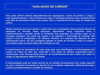 “ AVALIAÇÃO DE CARGOS” Para poder atribuir salários adequadamente aos empregados, o ponto de partida é o cargo e, mais especificamente, o valor intrínseco do cargo. É necessário portanto, que a empresa tenha uma idéia da importância relativa dos cargos, isto é, a importância de um cargo em relação aos outros. Muitas empresas procuram ajustar o salário dos seus empregados exclusivamente através de pesquisas de mercado. Essas empresas, logicamente, nunca resolverão plena e satisfatoriamente a questão devido às limitações das pesquisas. Em primeiro lugar, só se consegue pesquisar uma parte dos cargos e, em segundo, a informação de mercado está sujeita a erros de comparação e de cálculos. Portanto, se a empresa não dispuser de uma classificação interna, ela não conseguirá estender os dados de mercado a todos os cargos e não poderá avaliar se esses dados são confiáveis ou não. A determinação da importância de cada cargo gera uma classificação ou hierarquização dos cargos em ordem de valor que, associada a uma tabela de salários, esquematiza toda a remuneração. Essa hierarquização pode ser um escalonamento de alto a baixo com todos os cargos ou agrupamento deles em classes. A hierarquização pode ser obtida através de um simples escalonamento dos cargos segundo os usos e costumes da empresa ou através de uma avaliação organizada, utilizando descrição, critérios pré-determinados e comitês de avaliação. 