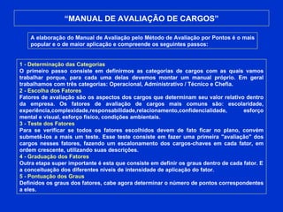 “ MANUAL DE AVALIAÇÃO DE CARGOS” A elaboração do Manual de Avaliação pelo Método de Avaliação por Pontos é o mais popular e o de maior aplicação e compreende os seguintes passos:  1 - Determinação das Categorias O primeiro passo consiste em definirmos as categorias de cargos com as quais vamos trabalhar porque, para cada uma delas devemos montar um manual próprio. Em geral trabalhamos com três categorias: Operacional, Administrativo / Técnico e Chefia. 2 - Escolha dos Fatores Fatores de avaliação são os aspectos dos cargos que determinam seu valor relativo dentro da empresa. Os fatores de avaliação de cargos mais comuns são: escolaridade, experiência,complexidade,responsabilidade,relacionamento,confidencialidade, esforço mental e visual, esforço físico, condições ambientais. 3 - Teste dos Fatores Para se verificar se todos os fatores escolhidos devem de fato ficar no plano, convém submetê-los a mais um teste. Esse teste consiste em fazer uma primeira "avaliação" dos cargos nesses fatores, fazendo um escalonamento dos cargos-chaves em cada fator, em ordem crescente, utilizando suas descrições. 4 - Graduação dos Fatores Outra etapa super importante é esta que consiste em definir os graus dentro de cada fator. E a conceituação dos diferentes níveis de intensidade de aplicação do fator.  5 - Pontuação dos Graus Definidos os graus dos fatores, cabe agora determinar o número de pontos correspondentes a eles. 