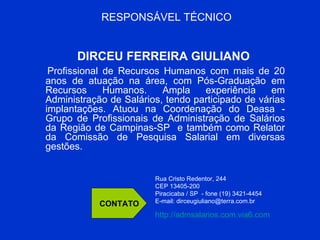 RESPONSÁVEL TÉCNICO DIRCEU FERREIRA GIULIANO  Profissional de Recursos Humanos com mais de 20 anos de atuação na área, com Pós-Graduação em Recursos Humanos. Ampla experiência em Administração de Salários, tendo participado de várias implantações. Atuou na Coordenação do Deasa - Grupo de Profissionais de Administração de Salários da Região de Campinas-SP  e também como Relator da Comissão de Pesquisa Salarial em diversas gestões. CONTATO Rua Cristo Redentor, 244 CEP 13405-200  Piracicaba / SP  - fone (19) 3421-4454  E-mail: dirceugiuliano@terra.com.br http://admsalarios.com.via6.com   
