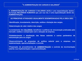 " A ADMINISTRAÇÃO DE CARGOS E SALÁRIOS " A ADMINISTRAÇÃO DE CARGOS E SALÁRIOS (ACS) é uma especialização dentro da função RECURSOS HUMANOS que, por sua vez, é uma especialização dentro da ADMINISTRAÇÃO. AS PRINCIPAIS ATIVIDADES USUALMENTE DESEMPENHADAS PELA ÁREA SÃO: Identificação, levantamento, descrição, análise e titulação dos cargos.  Determinação do valor relativo dos cargos Levantamento dos  SALÁRIOS , benefícios e políticas de remuneração praticadas pelo mercado; análise e comparação com a situação da empresa. Estabelecimento e atualização das faixas salariais e outros parâmetros de remuneração para os cargos Desenvolvimento de propostas de política salarial para a empresa, sua implementação, operacionalização e controle. Preparação de procedimentos de  ADMINISTRAÇÃO  e controle da movimentação salarial, sua implementação e operacionalização. continua 