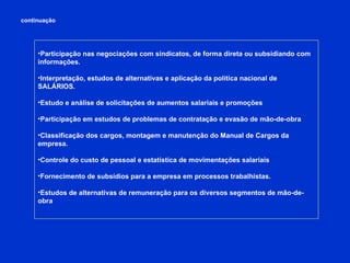 continuação Participação nas negociações com sindicatos, de forma direta ou subsidiando com informações. Interpretação, estudos de alternativas e aplicação da política nacional de SALÁRIOS. Estudo e análise de solicitações de aumentos salariais e promoções Participação em estudos de problemas de contratação e evasão de mão-de-obra Classificação dos cargos, montagem e manutenção do Manual de Cargos da empresa. Controle do custo de pessoal e estatística de movimentações salariais Fornecimento de subsídios para a empresa em processos trabalhistas.  Estudos de alternativas de remuneração para os diversos segmentos de mão-de-obra 