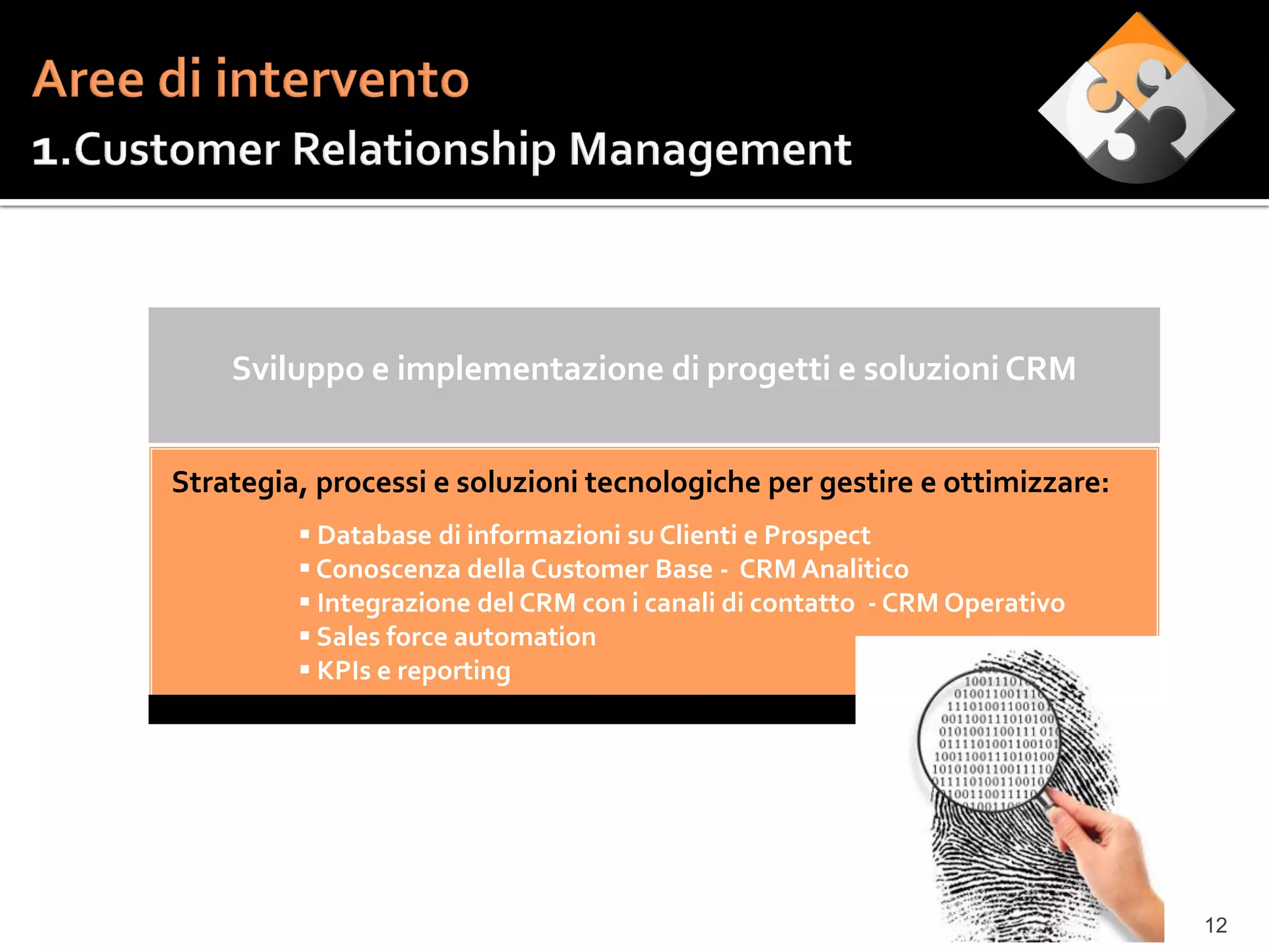 Sviluppo e implementazione di progetti e soluzioni CRM


Strategia, processi e soluzioni tecnologiche per gestire e ottimizzare:
          Database di informazioni su Clienti e Prospect
          Conoscenza della Customer Base - CRM Analitico
          Integrazione del CRM con i canali di contatto - CRM Operativo
          Sales force automation
          KPIs e reporting




                                                                           12
 