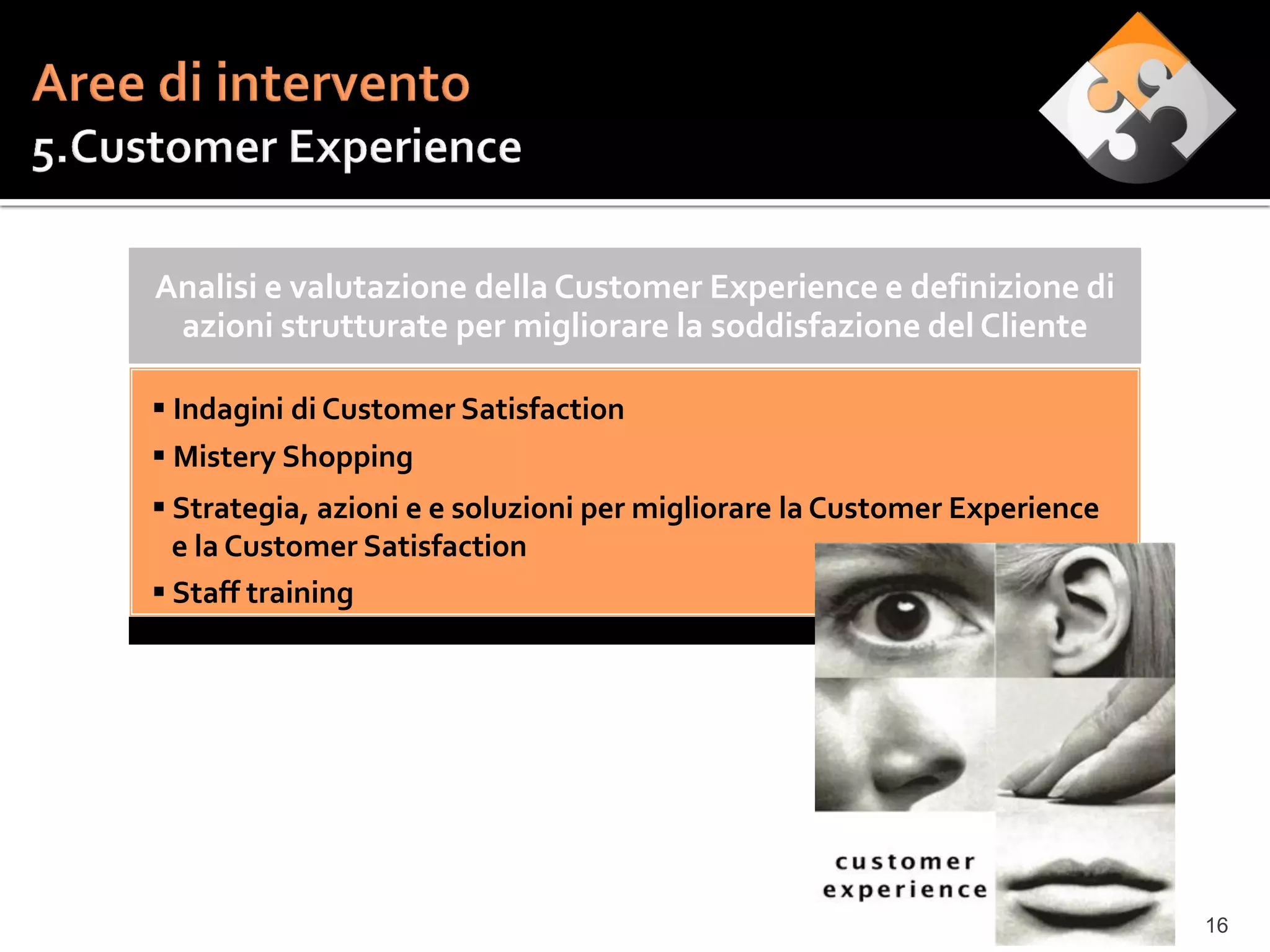 Analisi e valutazione della Customer Experience e definizione di
 azioni strutturate per migliorare la soddisfazione del Cliente

 Indagini di Customer Satisfaction
 Mistery Shopping
 Strategia, azioni e e soluzioni per migliorare la Customer Experience
  e la Customer Satisfaction
 Staff training




                                                                          16
 