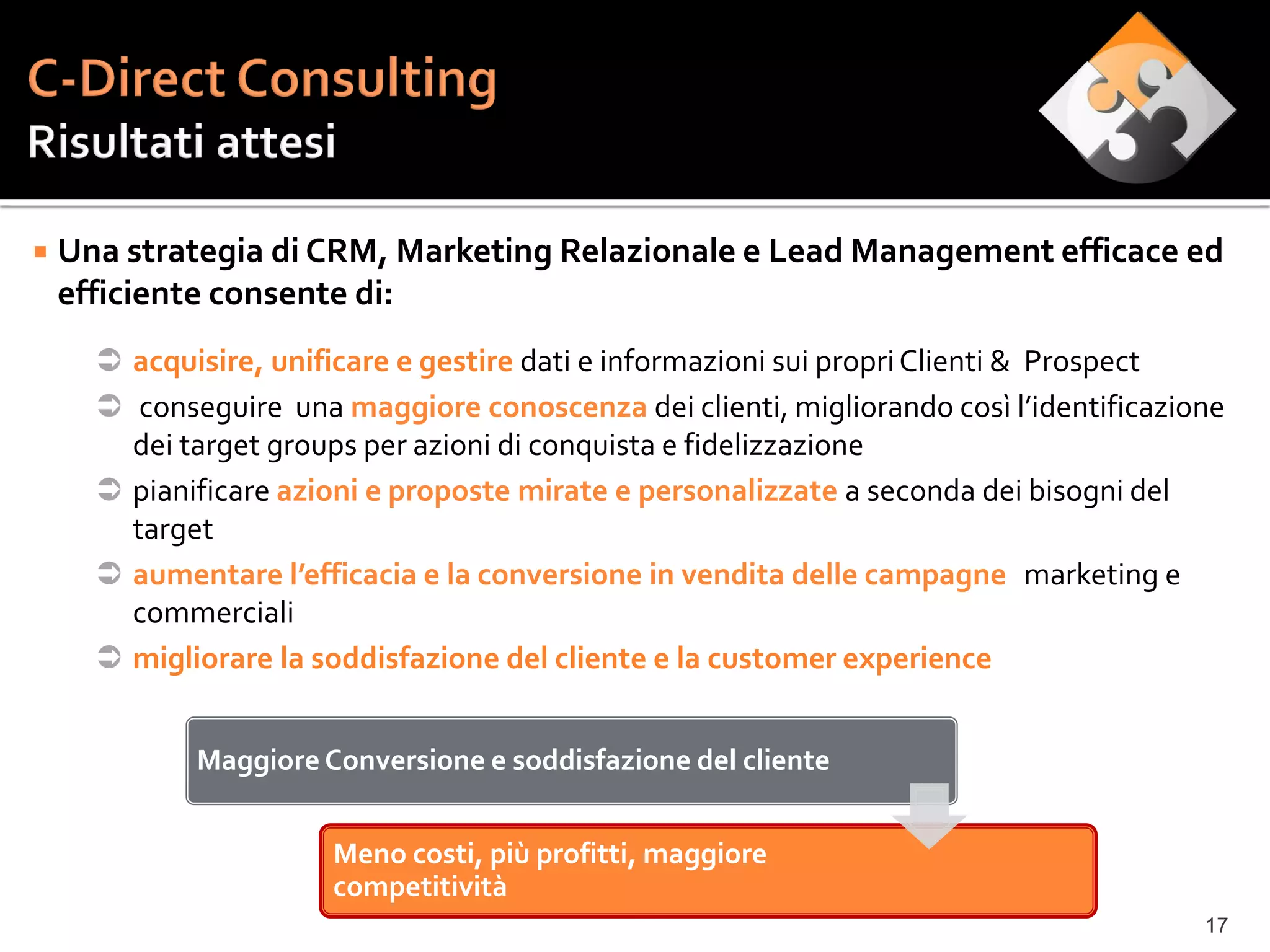    Una strategia di CRM, Marketing Relazionale e Lead Management efficace ed
    efficiente consente di:
       acquisire, unificare e gestire dati e informazioni sui propri Clienti & Prospect
       conseguire una maggiore conoscenza dei clienti, migliorando così l’identificazione
        dei target groups per azioni di conquista e fidelizzazione
       pianificare azioni e proposte mirate e personalizzate a seconda dei bisogni del
        target
       aumentare l’efficacia e la conversione in vendita delle campagne marketing e
        commerciali
       migliorare la soddisfazione del cliente e la customer experience


             Maggiore Conversione e soddisfazione del cliente


                       Meno costi, più profitti, maggiore
                       competitività
                                                                                        17
 
