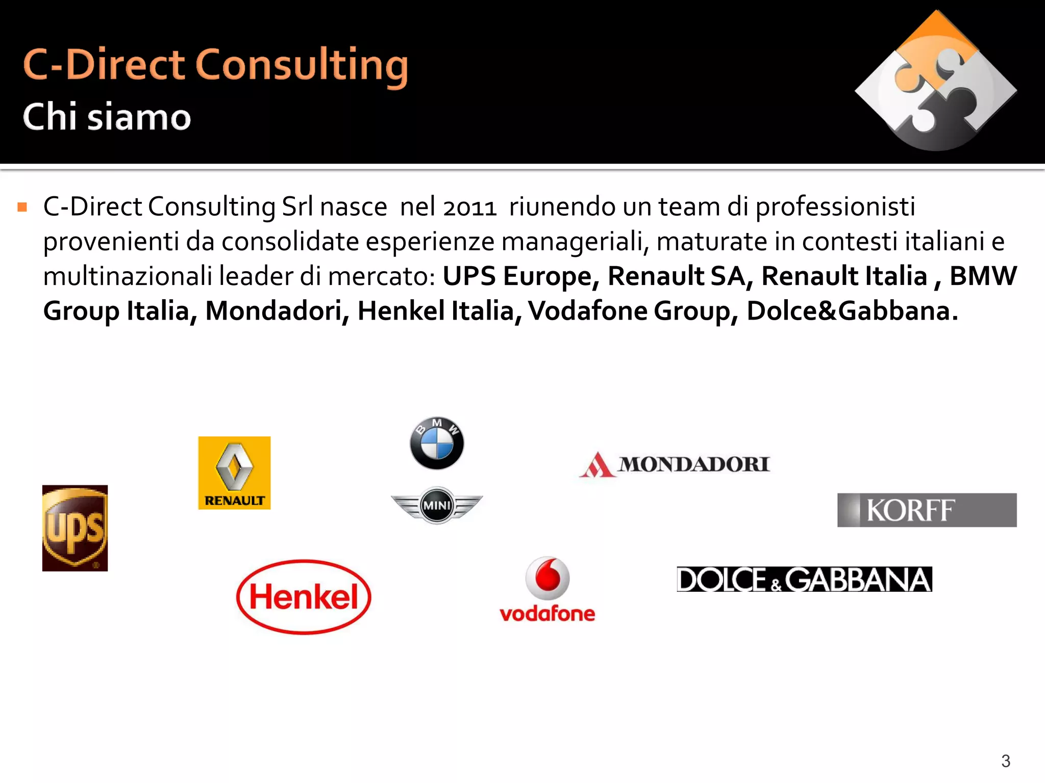    C-Direct Consulting Srl nasce nel 2011 riunendo un team di professionisti
    provenienti da consolidate esperienze manageriali, maturate in contesti italiani e
    multinazionali leader di mercato: UPS Europe, Renault SA, Renault Italia , BMW
    Group Italia, Mondadori, Henkel Italia, Vodafone Group, Dolce&Gabbana.




                                                                                    3
 