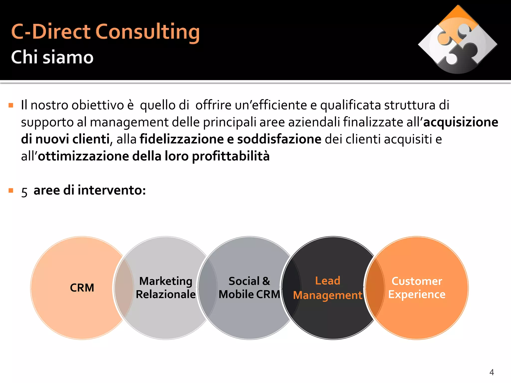    Il nostro obiettivo è quello di offrire un’efficiente e qualificata struttura di
    supporto al management delle principali aree aziendali finalizzate all’acquisizione
    di nuovi clienti, alla fidelizzazione e soddisfazione dei clienti acquisiti e
    all’ottimizzazione della loro profittabilità

   5 aree di intervento:




                       Marketing       Social &       Lead          Customer
            CRM
                       Relazionale    Mobile CRM   Management      Experience




                                                                                     4
 