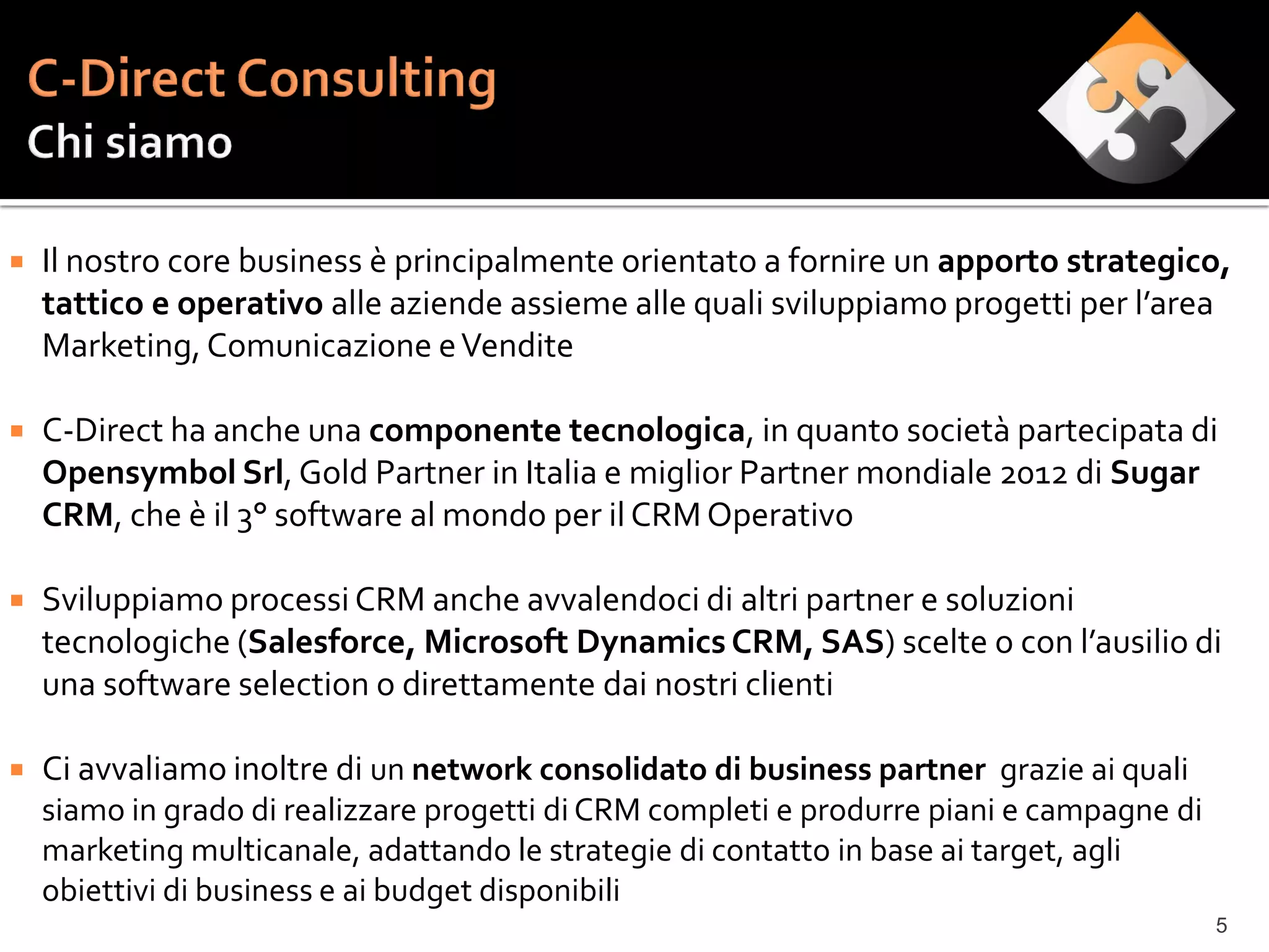    Il nostro core business è principalmente orientato a fornire un apporto strategico,
    tattico e operativo alle aziende assieme alle quali sviluppiamo progetti per l’area
    Marketing, Comunicazione e Vendite

   C-Direct ha anche una componente tecnologica, in quanto società partecipata di
    Opensymbol Srl, Gold Partner in Italia e miglior Partner mondiale 2012 di Sugar
    CRM, che è il 3° software al mondo per il CRM Operativo

   Sviluppiamo processi CRM anche avvalendoci di altri partner e soluzioni
    tecnologiche (Salesforce, Microsoft Dynamics CRM, SAS) scelte o con l’ausilio di
    una software selection o direttamente dai nostri clienti

   Ci avvaliamo inoltre di un network consolidato di business partner grazie ai quali
    siamo in grado di realizzare progetti di CRM completi e produrre piani e campagne di
    marketing multicanale, adattando le strategie di contatto in base ai target, agli
    obiettivi di business e ai budget disponibili
                                                                                           5
 