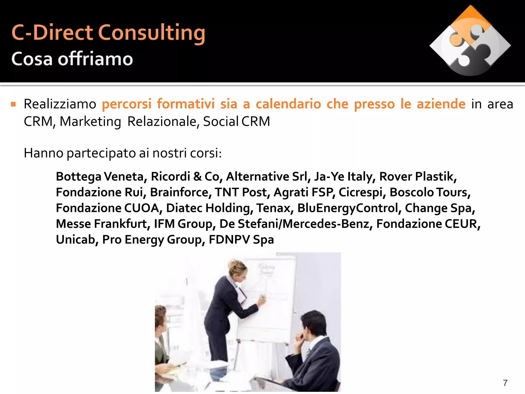    Realizziamo percorsi formativi sia a calendario che presso le aziende in area
    CRM, Marketing Relazionale, Social CRM

    Hanno partecipato ai nostri corsi:
         Bottega Veneta, Ricordi & Co, Alternative Srl, Ja-Ye Italy, Rover Plastik,
         Fondazione Rui, Brainforce, TNT Post, Agrati FSP, Cicrespi, Boscolo Tours,
         Fondazione CUOA, Diatec Holding, Tenax, BluEnergyControl, Change Spa,
         Messe Frankfurt, IFM Group, De Stefani/Mercedes-Benz, Fondazione CEUR,
         Unicab, Pro Energy Group, FDNPV Spa




                                                                                      7
 