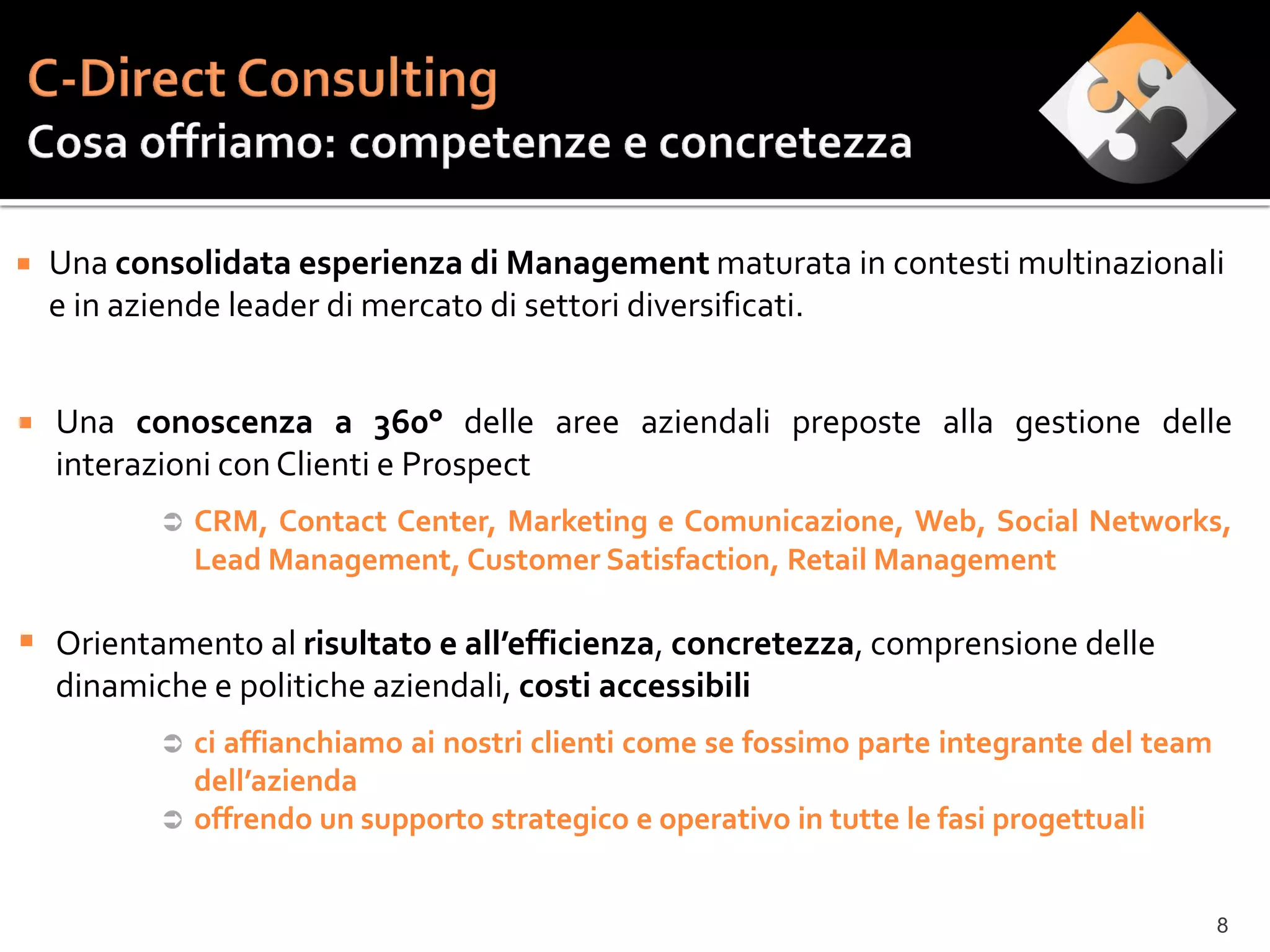    Una consolidata esperienza di Management maturata in contesti multinazionali
    e in aziende leader di mercato di settori diversificati.


   Una conoscenza a 360° delle aree aziendali preposte alla gestione delle
    interazioni con Clienti e Prospect
              CRM, Contact Center, Marketing e Comunicazione, Web, Social Networks,
               Lead Management, Customer Satisfaction, Retail Management

 Orientamento al risultato e all’efficienza, concretezza, comprensione delle
    dinamiche e politiche aziendali, costi accessibili
            ci affianchiamo ai nostri clienti come se fossimo parte integrante del team
             dell’azienda
            offrendo un supporto strategico e operativo in tutte le fasi progettuali



                                                                                           8
 