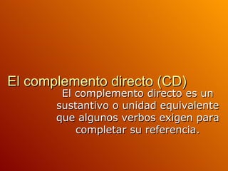 El complemento directo (CD) El complemento directo es un sustantivo o unidad equivalente que algunos verbos exigen para completar su referencia. 