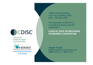 CDISC Italian-Speaking
                         User Group Meeting 2008
                         Milan, 16th May 2008

                         The Application of SDTM in a
                         no-profit and disease specific
                         organization




                         Angelo Tinazzi
                         Medical Informatics and Biometry Unit
Early Drug Development   SENDO Tech S.r.l. – Milan; ITALY
      In Oncology
 