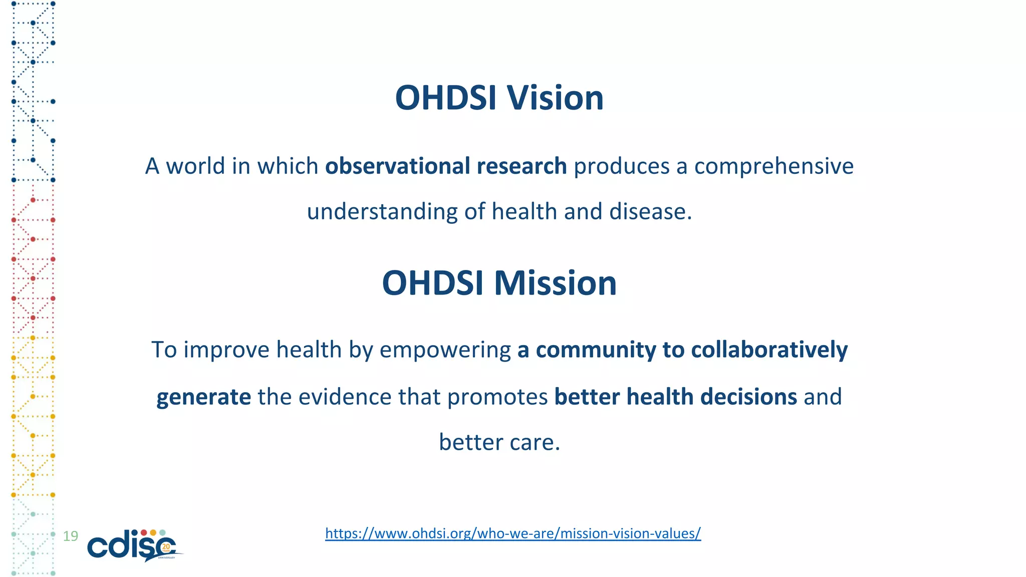19
OHDSI Vision
A world in which observational research produces a comprehensive
understanding of health and disease.
OHDSI Mission
To improve health by empowering a community to collaboratively
generate the evidence that promotes better health decisions and
better care.
https://www.ohdsi.org/who-we-are/mission-vision-values/
 