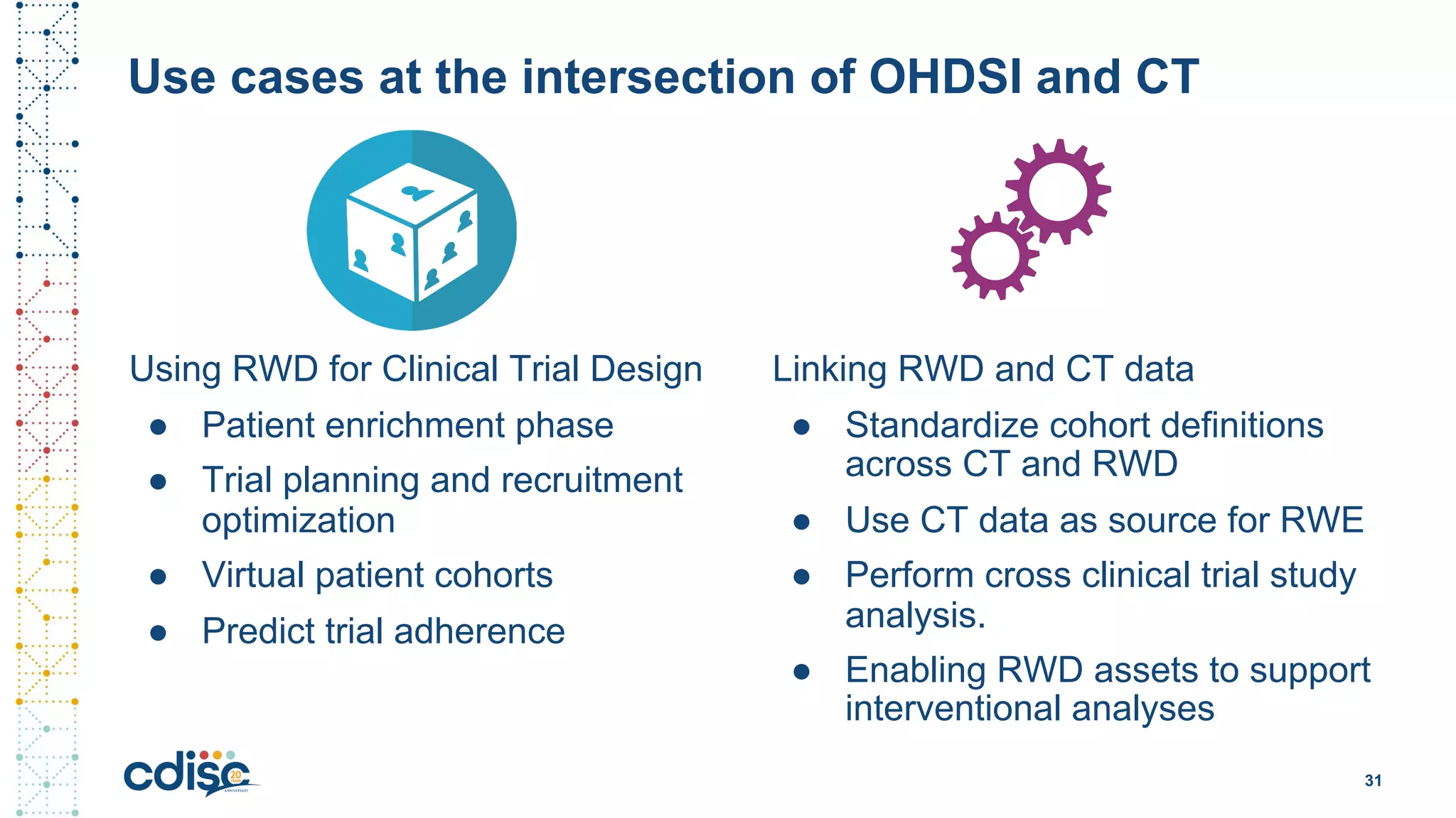 Use cases at the intersection of OHDSI and CT
Using RWD for Clinical Trial Design
● Patient enrichment phase
● Trial planning and recruitment
optimization
● Virtual patient cohorts
● Predict trial adherence
31
Linking RWD and CT data
● Standardize cohort definitions
across CT and RWD
● Use CT data as source for RWE
● Perform cross clinical trial study
analysis.
● Enabling RWD assets to support
interventional analyses
 