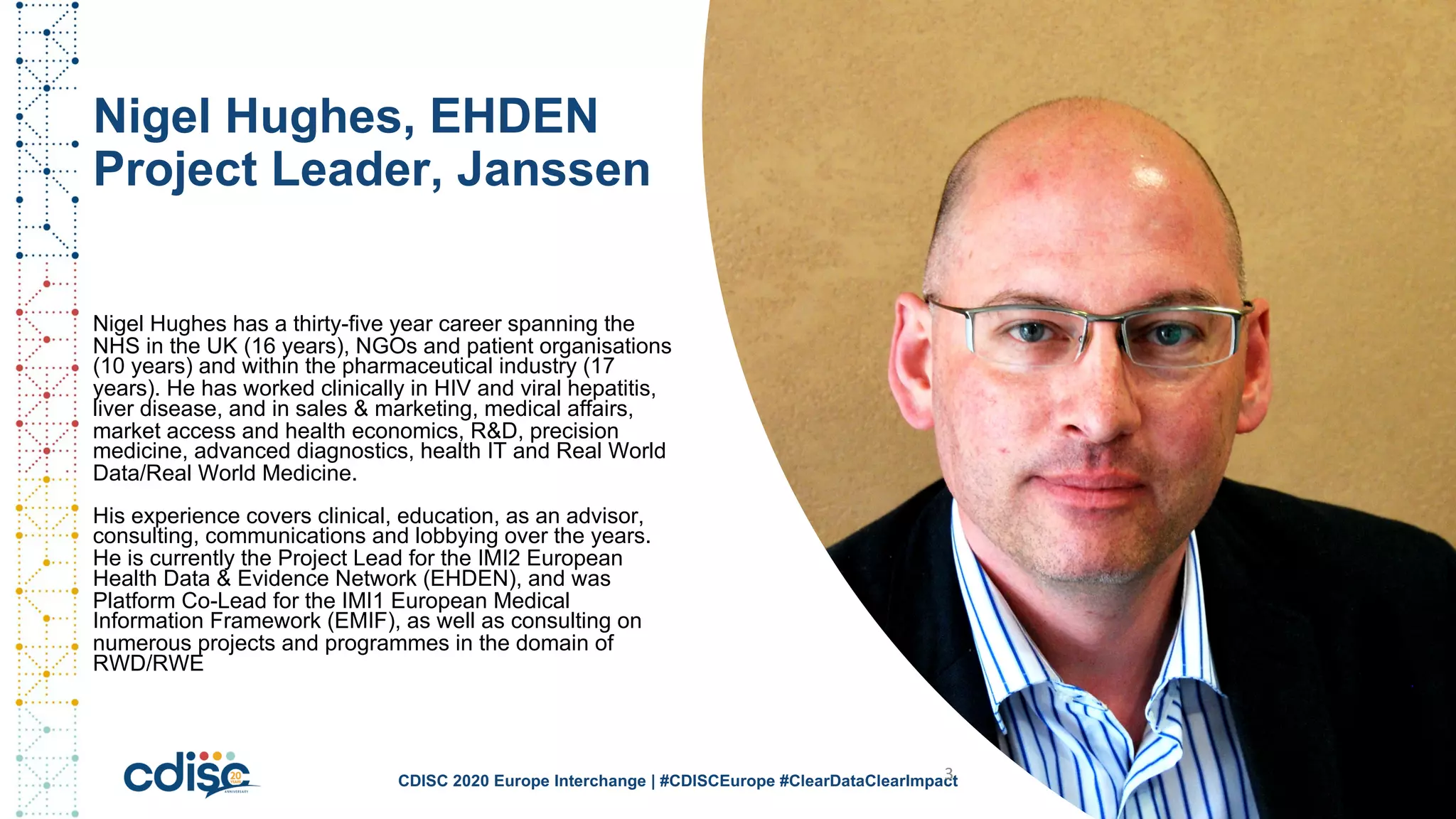 Nigel Hughes, EHDEN
Project Leader, Janssen
Nigel Hughes has a thirty-five year career spanning the
NHS in the UK (16 years), NGOs and patient organisations
(10 years) and within the pharmaceutical industry (17
years). He has worked clinically in HIV and viral hepatitis,
liver disease, and in sales & marketing, medical affairs,
market access and health economics, R&D, precision
medicine, advanced diagnostics, health IT and Real World
Data/Real World Medicine.
His experience covers clinical, education, as an advisor,
consulting, communications and lobbying over the years.
He is currently the Project Lead for the IMI2 European
Health Data & Evidence Network (EHDEN), and was
Platform Co-Lead for the IMI1 European Medical
Information Framework (EMIF), as well as consulting on
numerous projects and programmes in the domain of
RWD/RWE
CDISC 2020 Europe Interchange | #CDISCEurope #ClearDataClearImpact3
 