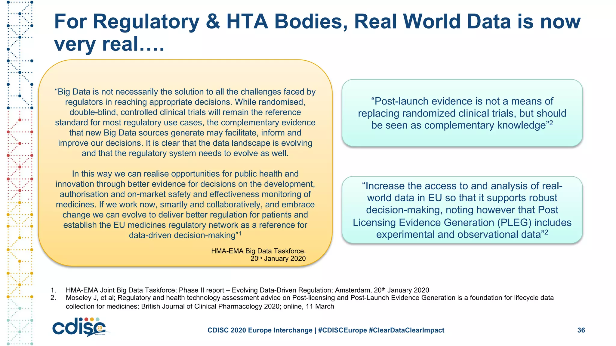For Regulatory & HTA Bodies, Real World Data is now
very real….
36CDISC 2020 Europe Interchange | #CDISCEurope #ClearDataClearImpact
“Post-launch evidence is not a means of
replacing randomized clinical trials, but should
be seen as complementary knowledge”2
“Increase the access to and analysis of real-
world data in EU so that it supports robust
decision-making, noting however that Post
Licensing Evidence Generation (PLEG) includes
experimental and observational data”2
1. HMA-EMA Joint Big Data Taskforce; Phase II report – Evolving Data-Driven Regulation; Amsterdam, 20th January 2020
2. Moseley J, et al; Regulatory and health technology assessment advice on Post-licensing and Post-Launch Evidence Generation is a foundation for lifecycle data
collection for medicines; British Journal of Clinical Pharmacology 2020; online, 11 March
“Big Data is not necessarily the solution to all the challenges faced by
regulators in reaching appropriate decisions. While randomised,
double-blind, controlled clinical trials will remain the reference
standard for most regulatory use cases, the complementary evidence
that new Big Data sources generate may facilitate, inform and
improve our decisions. It is clear that the data landscape is evolving
and that the regulatory system needs to evolve as well.
In this way we can realise opportunities for public health and
innovation through better evidence for decisions on the development,
authorisation and on-market safety and effectiveness monitoring of
medicines. If we work now, smartly and collaboratively, and embrace
change we can evolve to deliver better regulation for patients and
establish the EU medicines regulatory network as a reference for
data-driven decision-making”1
HMA-EMA Big Data Taskforce,
20th January 2020
 