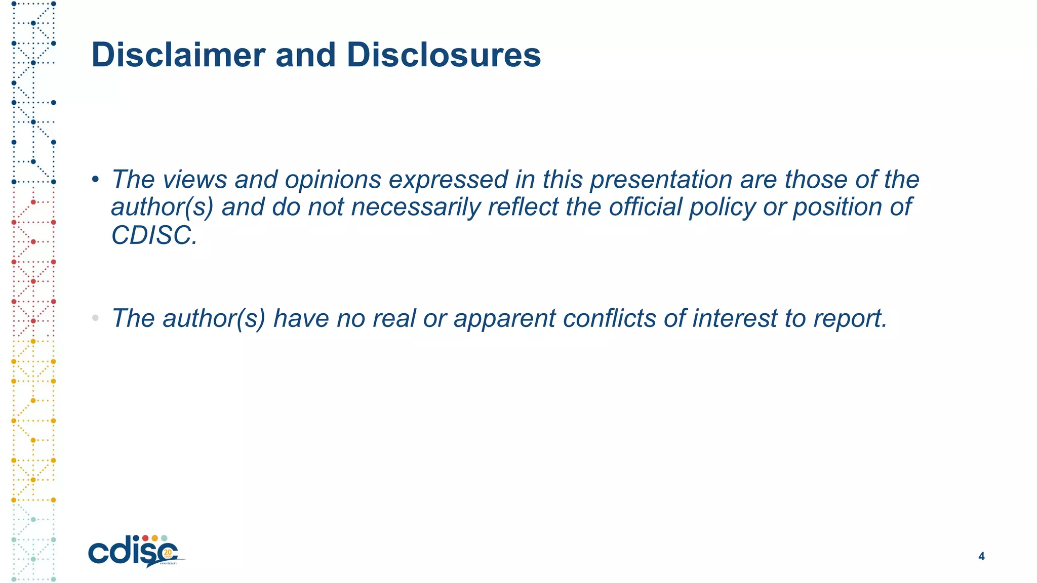 Disclaimer and Disclosures
• The views and opinions expressed in this presentation are those of the
author(s) and do not necessarily reflect the official policy or position of
CDISC.
4
• The author(s) have no real or apparent conflicts of interest to report.
 
