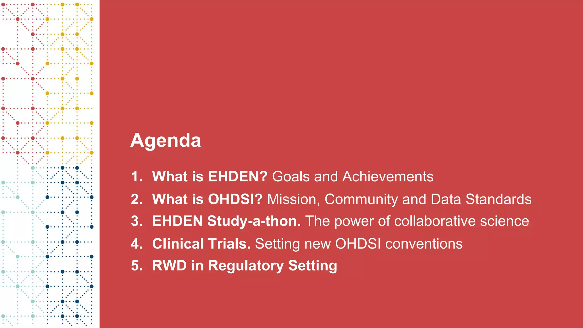 Agenda
1. What is EHDEN? Goals and Achievements
2. What is OHDSI? Mission, Community and Data Standards
3. EHDEN Study-a-thon. The power of collaborative science
4. Clinical Trials. Setting new OHDSI conventions
5. RWD in Regulatory Setting
 