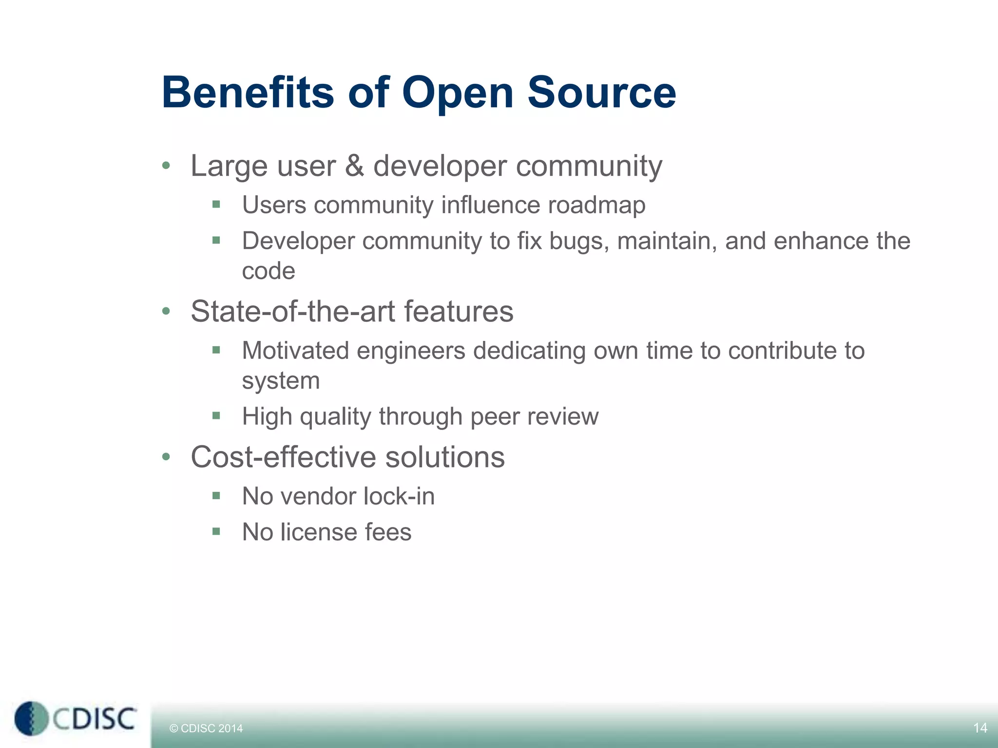 © CDISC 2014
Benefits of Open Source
• Large user & developer community
 Users community influence roadmap
 Developer community to fix bugs, maintain, and enhance the
code
• State-of-the-art features
 Motivated engineers dedicating own time to contribute to
system
 High quality through peer review
• Cost-effective solutions
 No vendor lock-in
 No license fees
14CDISC Europe Interchange 2014
 