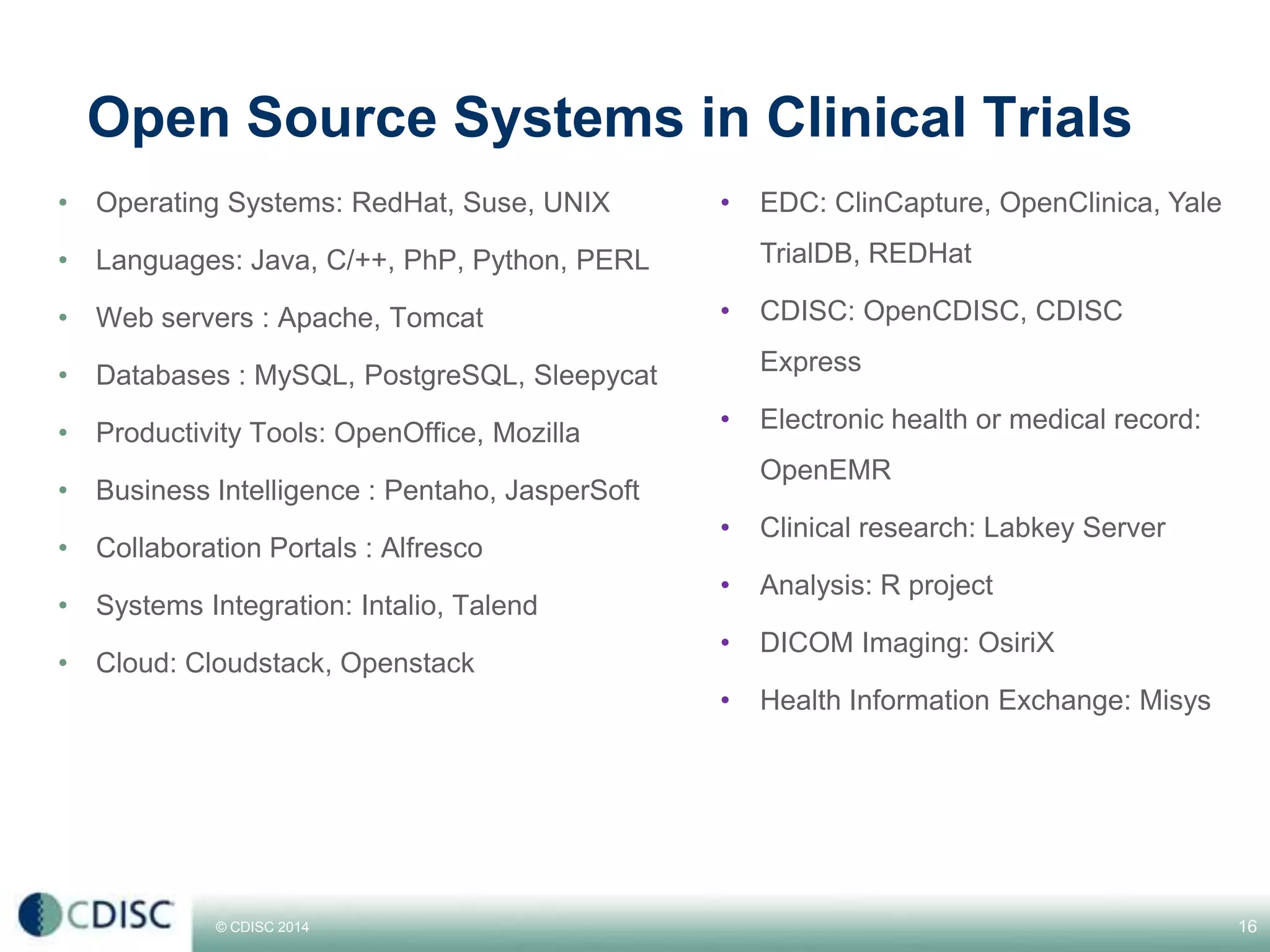 © CDISC 2014
Open Source Systems in Clinical Trials
• Operating Systems: RedHat, Suse, UNIX
• Languages: Java, C/++, PhP, Python, PERL
• Web servers : Apache, Tomcat
• Databases : MySQL, PostgreSQL, Sleepycat
• Productivity Tools: OpenOffice, Mozilla
• Business Intelligence : Pentaho, JasperSoft
• Collaboration Portals : Alfresco
• Systems Integration: Intalio, Talend
• Cloud: Cloudstack, Openstack
16
• EDC: ClinCapture, OpenClinica, Yale
TrialDB, REDHat
• CDISC: OpenCDISC, CDISC
Express
• Electronic health or medical record:
OpenEMR
• Clinical research: Labkey Server
• Analysis: R project
• DICOM Imaging: OsiriX
• Health Information Exchange: Misys
CDISC Europe Interchange 2014
 