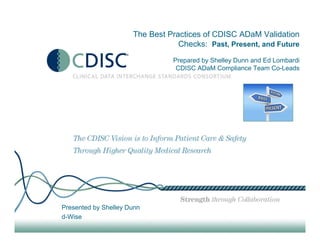 The Best Practices of CDISC ADaM Validation
Checks: Past, Present, and Future
Prepared by Shelley Dunn and Ed Lombardi
CDISC ADaM Compliance Team Co-Leads
Presented by Shelley Dunn
d-Wise
 