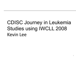 1 
CDISC Journey in Leukemia Studies using IWCLL 2008 Kevin Lee  