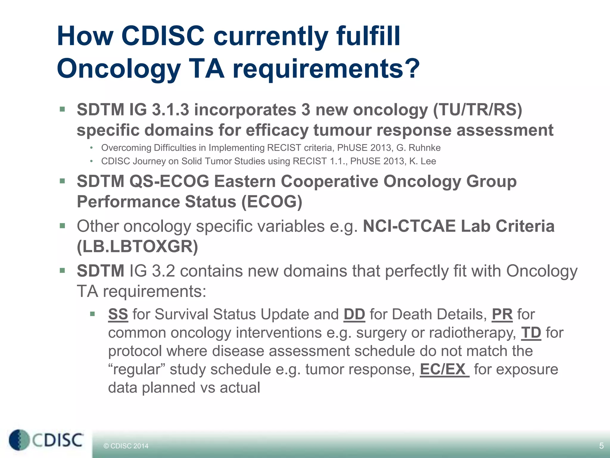 © CDISC 2014 5
How CDISC currently fulfill
Oncology TA requirements?
SDTM IG 3.1.3 incorporates 3 new oncology (TU/TR/RS)
specific domains for efficacy tumour response assessment
• Overcoming Difficulties in Implementing RECIST criteria, PhUSE 2013, G. Ruhnke
• CDISC Journey on Solid Tumor Studies using RECIST 1.1., PhUSE 2013, K. Lee
SDTM QS-ECOG Eastern Cooperative Oncology Group
Performance Status (ECOG)
Other oncology specific variables e.g. NCI-CTCAE Lab Criteria
(LB.LBTOXGR)
SDTM IG 3.2 contains new domains that perfectly fit with Oncology
TA requirements:
SS for Survival Status Update and DD for Death Details, PR for
common oncology interventions e.g. surgery or radiotherapy, TD for
protocol where disease assessment schedule do not match the
“regular” study schedule e.g. tumor response, EC/EX for exposure
data planned vs actual