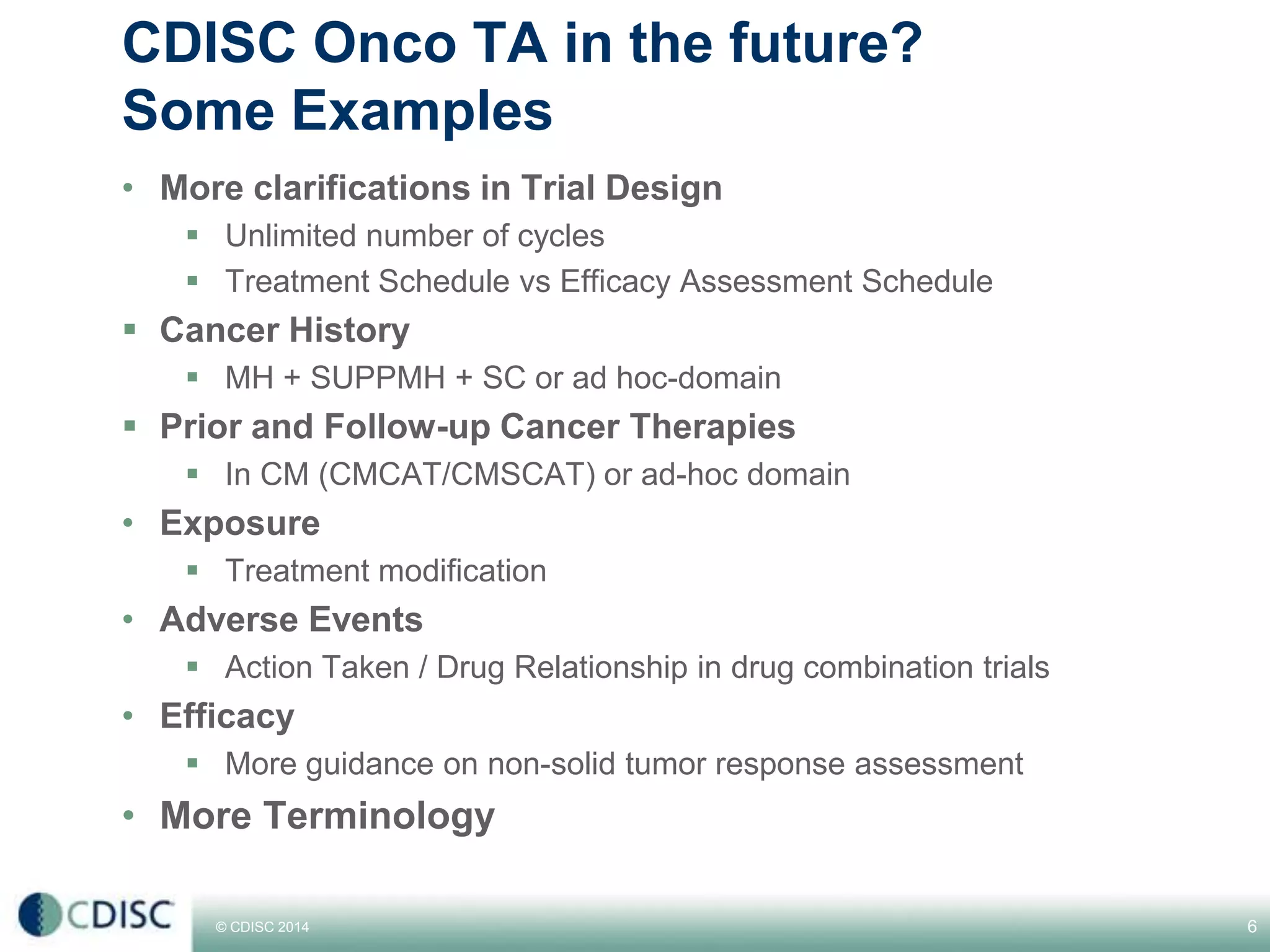 © CDISC 2014 6
CDISC Onco TA in the future?
Some Examples
• More clarifications in Trial Design
Unlimited number of cycles
Treatment Schedule vs Efficacy Assessment Schedule
Cancer History
MH + SUPPMH + SC or ad hoc-domain
Prior and Follow-up Cancer Therapies
In CM (CMCAT/CMSCAT) or ad-hoc domain
• Exposure
Treatment modification
• Adverse Events
Action Taken / Drug Relationship in drug combination trials
• Efficacy
More guidance on non-solid tumor response assessment
• More Terminology
