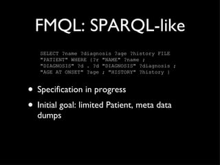 FMQL: SPARQL-like Specification in progress Initial goal: limited Patient, meta data dumps SELECT ?name ?diagnosis ?age ?history FILE "PATIENT" WHERE {?r "NAME" ?name ; "DIAGNOSIS" ?d . ?d "DIAGNOSIS" ?diagnosis ; "AGE AT ONSET" ?age ; "HISTORY" ?history } 