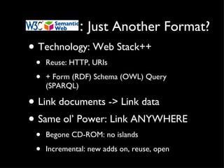 :  Just Another Format? Technology: Web Stack++ Reuse: HTTP, URIs + Form (RDF) Schema (OWL) Query (SPARQL) Link documents -> Link data Same ol’ Power: Link ANYWHERE Begone CD-ROM: no islands Incremental: new adds on, reuse, open 