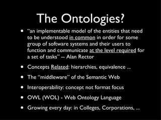 The Ontologies? “ an implementable model of the entities that need to be understood  in common  in order for some group of software systems and their users to function and communicate  at the level required  for a set of tasks” -- Alan Rector Concepts  Related : hierarchies, equivalence ... The “middleware” of the Semantic Web Interoperability: concept not format focus OWL (WOL) - Web Ontology Language Growing every day: in Colleges, Corporations, ... 