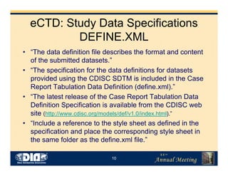 10
eCTD: Study Data Specifications
DEFINE.XML
• “The data definition file describes the format and content
of the submitted datasets.”
• “The specification for the data definitions for datasets
provided using the CDISC SDTM is included in the Case
Report Tabulation Data Definition (define.xml).”
• “The latest release of the Case Report Tabulation Data
Definition Specification is available from the CDISC web
site (http://www.cdisc.org/models/def/v1.0/index.html).”
• “Include a reference to the style sheet as defined in the
specification and place the corresponding style sheet in
the same folder as the define.xml file.”
 