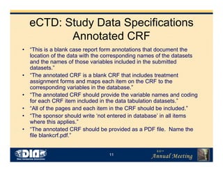 11
eCTD: Study Data Specifications
Annotated CRF
• “This is a blank case report form annotations that document the
location of the data with the corresponding names of the datasets
and the names of those variables included in the submitted
datasets.”
• “The annotated CRF is a blank CRF that includes treatment
assignment forms and maps each item on the CRF to the
corresponding variables in the database.”
• “The annotated CRF should provide the variable names and coding
for each CRF item included in the data tabulation datasets.”
• “All of the pages and each item in the CRF should be included.”
• “The sponsor should write ‘not entered in database’ in all items
where this applies.”
• “The annotated CRF should be provided as a PDF file. Name the
file blankcrf.pdf.”
 
