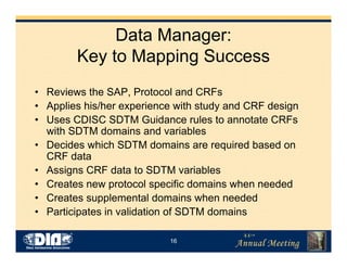 16
Data Manager:
Key to Mapping Success
• Reviews the SAP, Protocol and CRFs
• Applies his/her experience with study and CRF design
• Uses CDISC SDTM Guidance rules to annotate CRFs
with SDTM domains and variables
• Decides which SDTM domains are required based on
CRF data
• Assigns CRF data to SDTM variables
• Creates new protocol specific domains when needed
• Creates supplemental domains when needed
• Participates in validation of SDTM domains
 