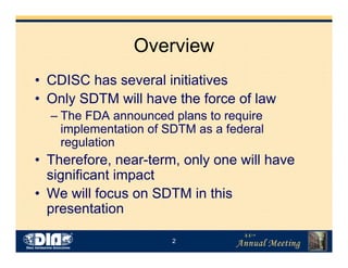 2
Overview
• CDISC has several initiatives
• Only SDTM will have the force of law
– The FDA announced plans to require
implementation of SDTM as a federal
regulation
• Therefore, near-term, only one will have
significant impact
• We will focus on SDTM in this
presentation
 